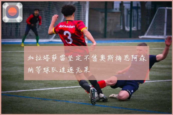 加拉塔萨雷坚定不售奥斯梅恩阿森纳等球队追逐无果