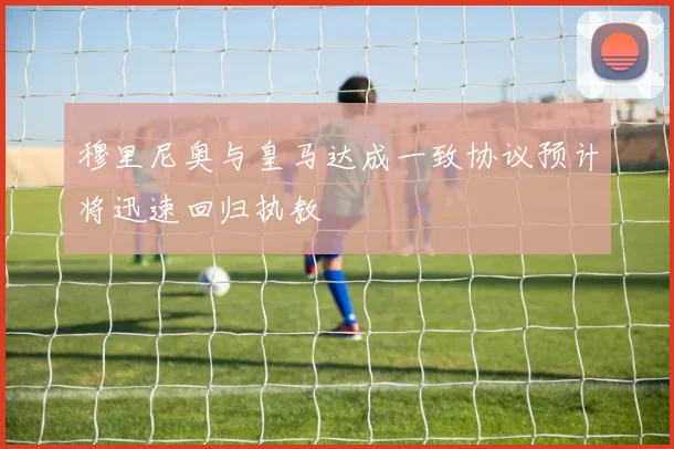 穆里尼奥与皇马达成一致协议预计将迅速回归执教