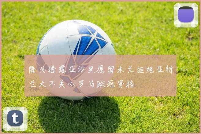 隆戈透露亚沙里愿留米兰拒绝亚特兰大不关心罗马欧冠资格