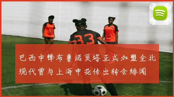 巴西中锋布鲁诺莫塔正式加盟全北现代曾与上海申花传出转会绯闻