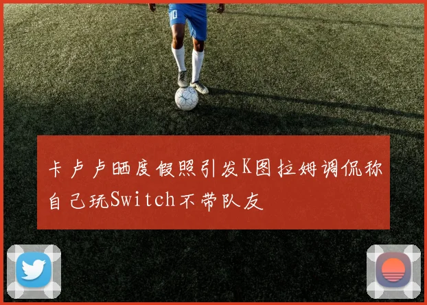 卡卢卢晒度假照引发K图拉姆调侃称自己玩Switch不带队友