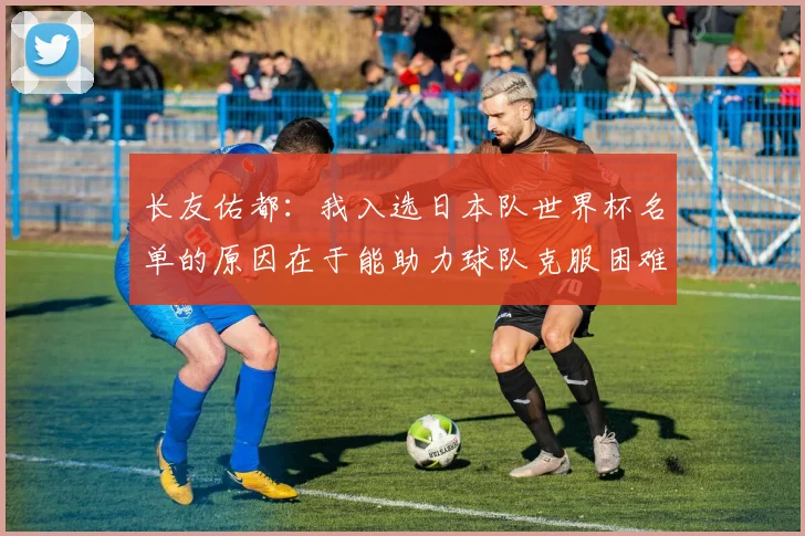 长友佑都：我入选日本队世界杯名单的原因在于能助力球队克服困难
