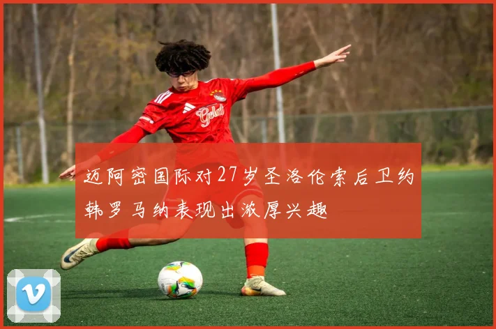 迈阿密国际对27岁圣洛伦索后卫约韩罗马纳表现出浓厚兴趣