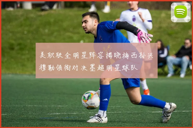 美职联全明星阵容揭晓梅西孙兴慜穆勒领衔对决墨超明星球队