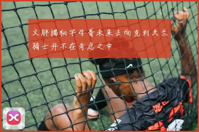 文胖揭秘字母哥未来去向克利夫兰骑士并不在考虑之中