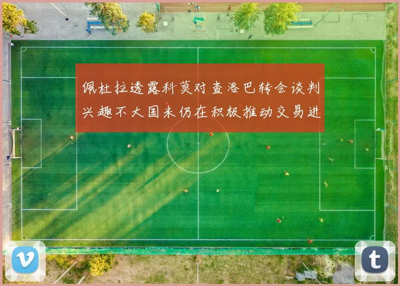佩杜拉透露科莫对查洛巴转会谈判兴趣不大国米仍在积极推动交易进程