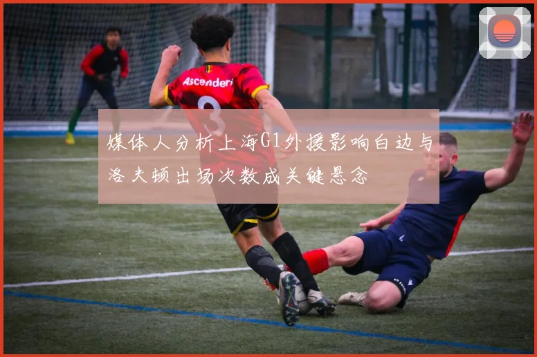 媒体人分析上海G1外援影响白边与洛夫顿出场次数成关键悬念