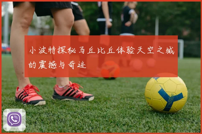 小波特探秘马丘比丘体验天空之城的震撼与奇迹