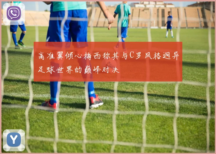高准翼倾心梅西称其与C罗风格迥异足球世界的巅峰对决