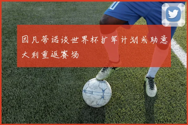 因凡蒂诺谈世界杯扩军计划或助意大利重返赛场