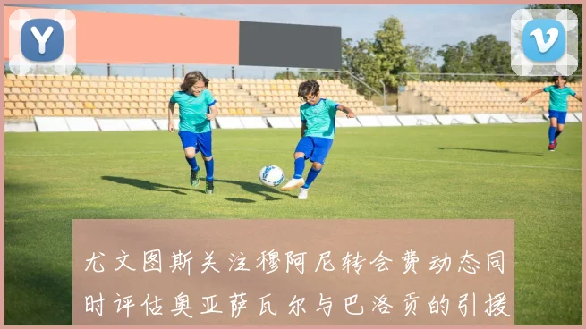 尤文图斯关注穆阿尼转会费动态同时评估奥亚萨瓦尔与巴洛贡的引援可能性