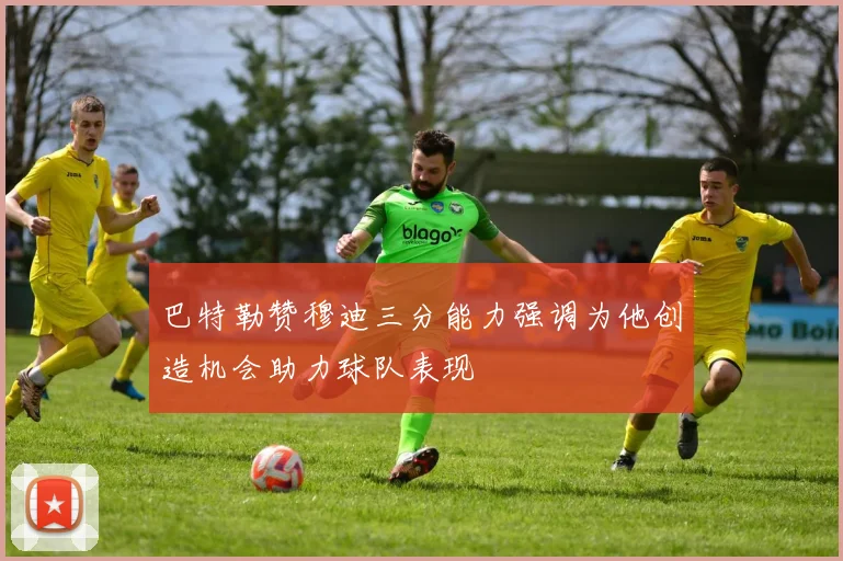 巴特勒赞穆迪三分能力强调为他创造机会助力球队表现
