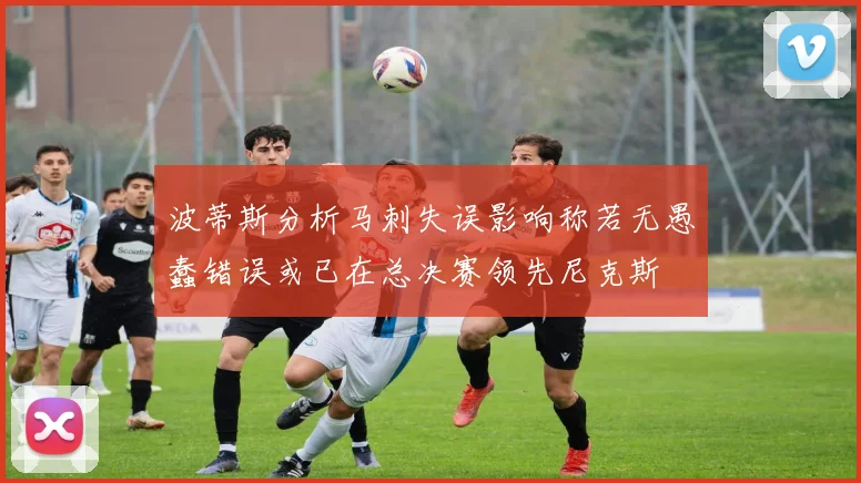 波蒂斯分析马刺失误影响称若无愚蠢错误或已在总决赛领先尼克斯