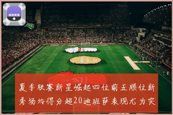 夏季联赛新星崛起四位前五顺位新秀场均得分超20迪班萨表现尤为突出