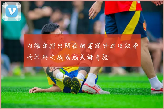 内维尔指出阿森纳需提升进攻效率西汉姆之战或成关键考验
