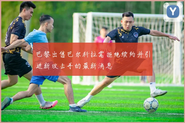 巴黎出售巴尔科拉需拒绝续约并引进新攻击手的最新消息