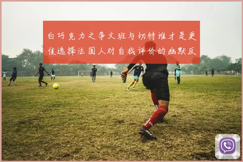 白巧克力之争文班与切特谁才是更佳选择法国人对自我评价的幽默反思