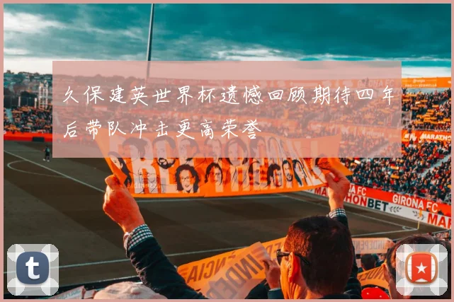 久保建英世界杯遗憾回顾期待四年后带队冲击更高荣誉