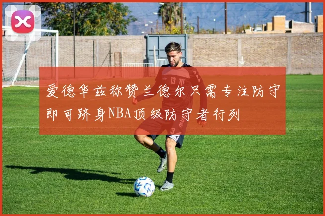 爱德华兹称赞兰德尔只需专注防守即可跻身NBA顶级防守者行列