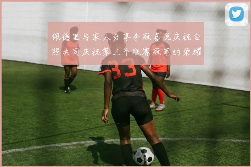 佩德里与家人分享夺冠喜悦庆祝合照共同庆祝第三个联赛冠军的荣耀时刻