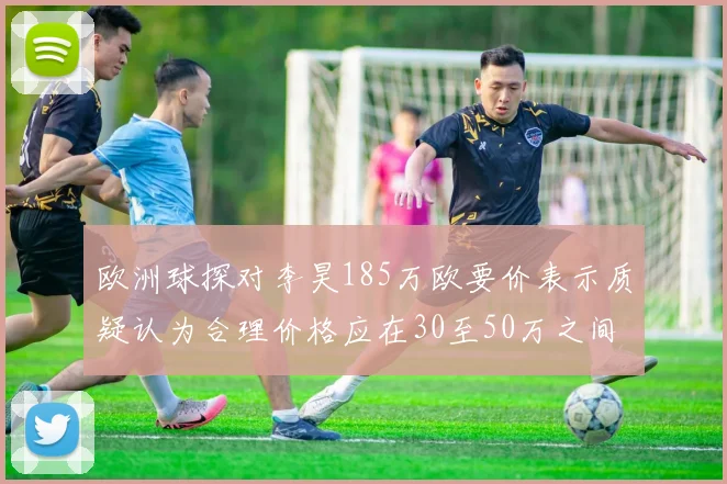 欧洲球探对李昊185万欧要价表示质疑认为合理价格应在30至50万之间