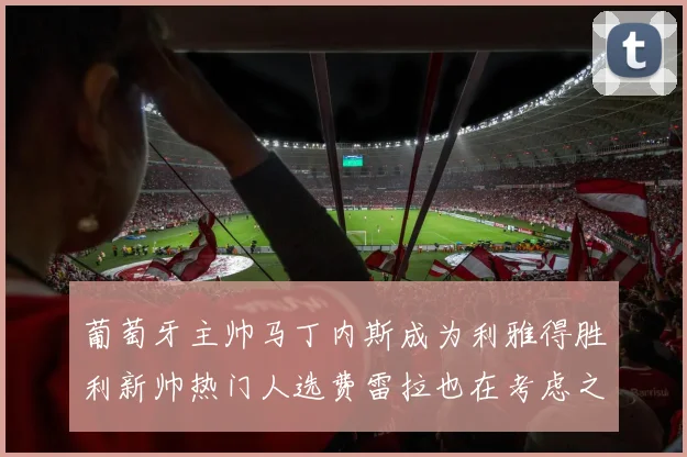 葡萄牙主帅马丁内斯成为利雅得胜利新帅热门人选费雷拉也在考虑之中