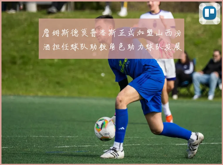 詹姆斯德莫普洛斯正式加盟山西汾酒担任球队助教角色助力球队发展