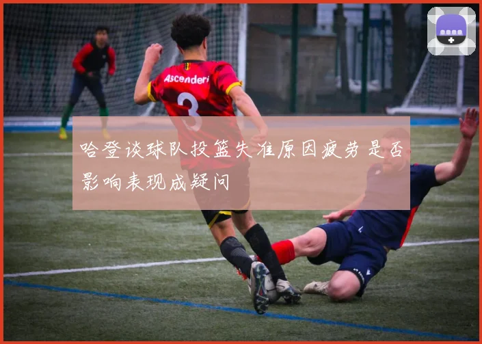 哈登谈球队投篮失准原因疲劳是否影响表现成疑问