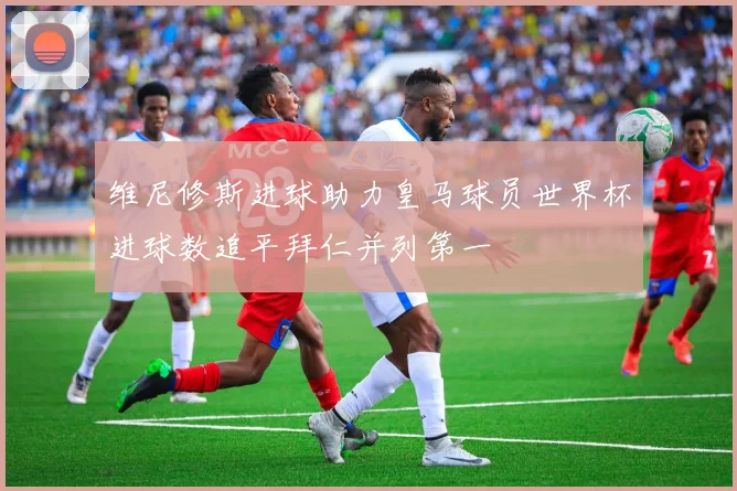 维尼修斯进球助力皇马球员世界杯进球数追平拜仁并列第一